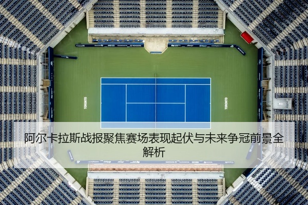 阿尔卡拉斯战报聚焦赛场表现起伏与未来争冠前景全解析