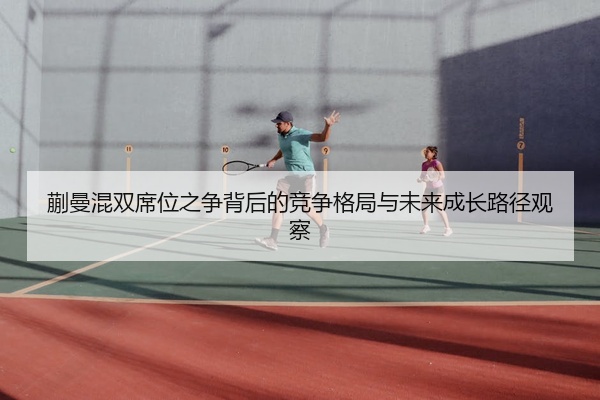 蒯曼混双席位之争背后的竞争格局与未来成长路径观察